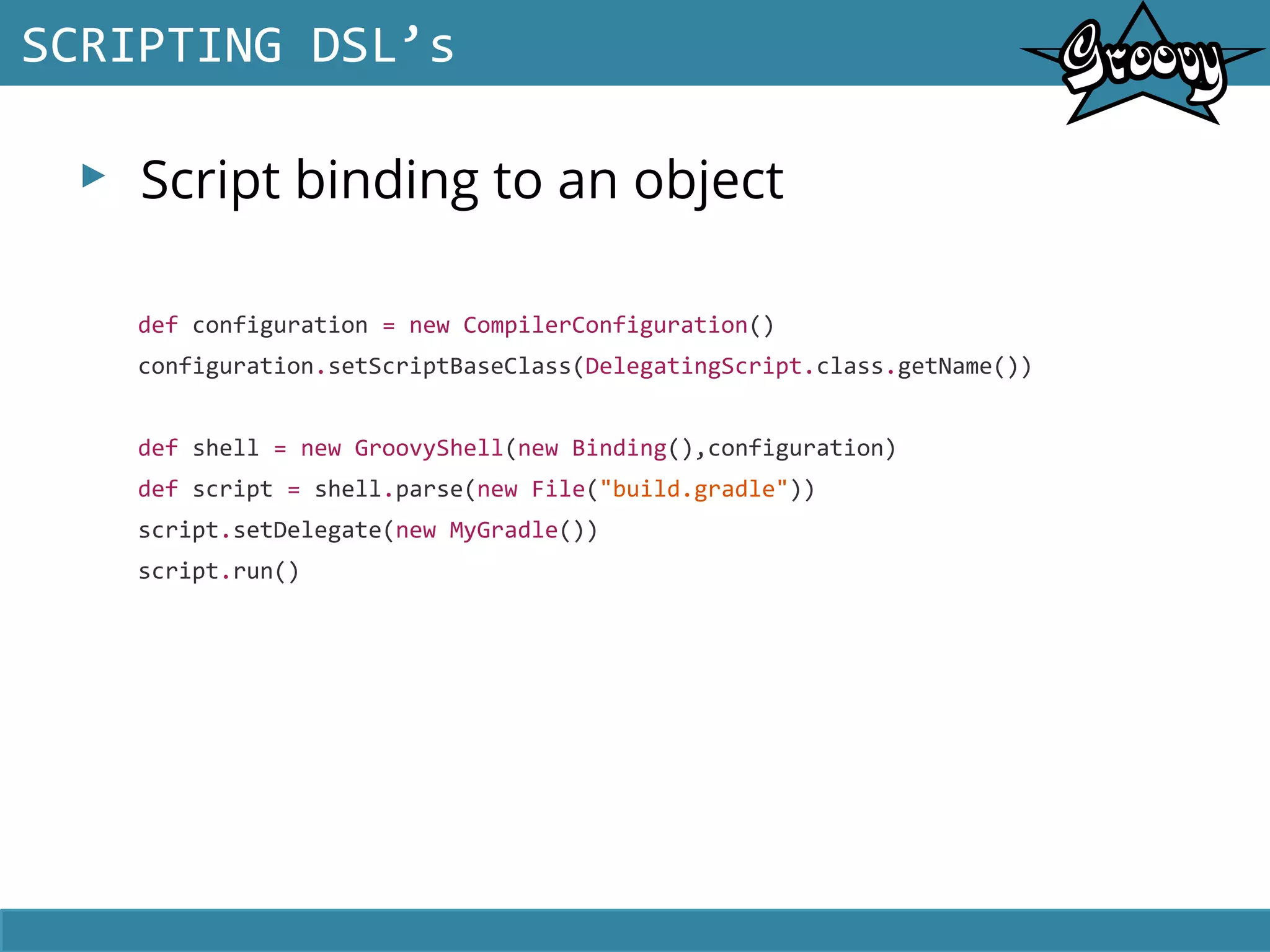 ▸ Script binding to an object
SCRIPTING DSL’s
def configuration = new CompilerConfiguration()
configuration.setScriptBaseClass(DelegatingScript.class.getName())
def shell = new GroovyShell(new Binding(),configuration)
def script = shell.parse(new File("build.gradle"))
script.setDelegate(new MyGradle())
script.run()
 