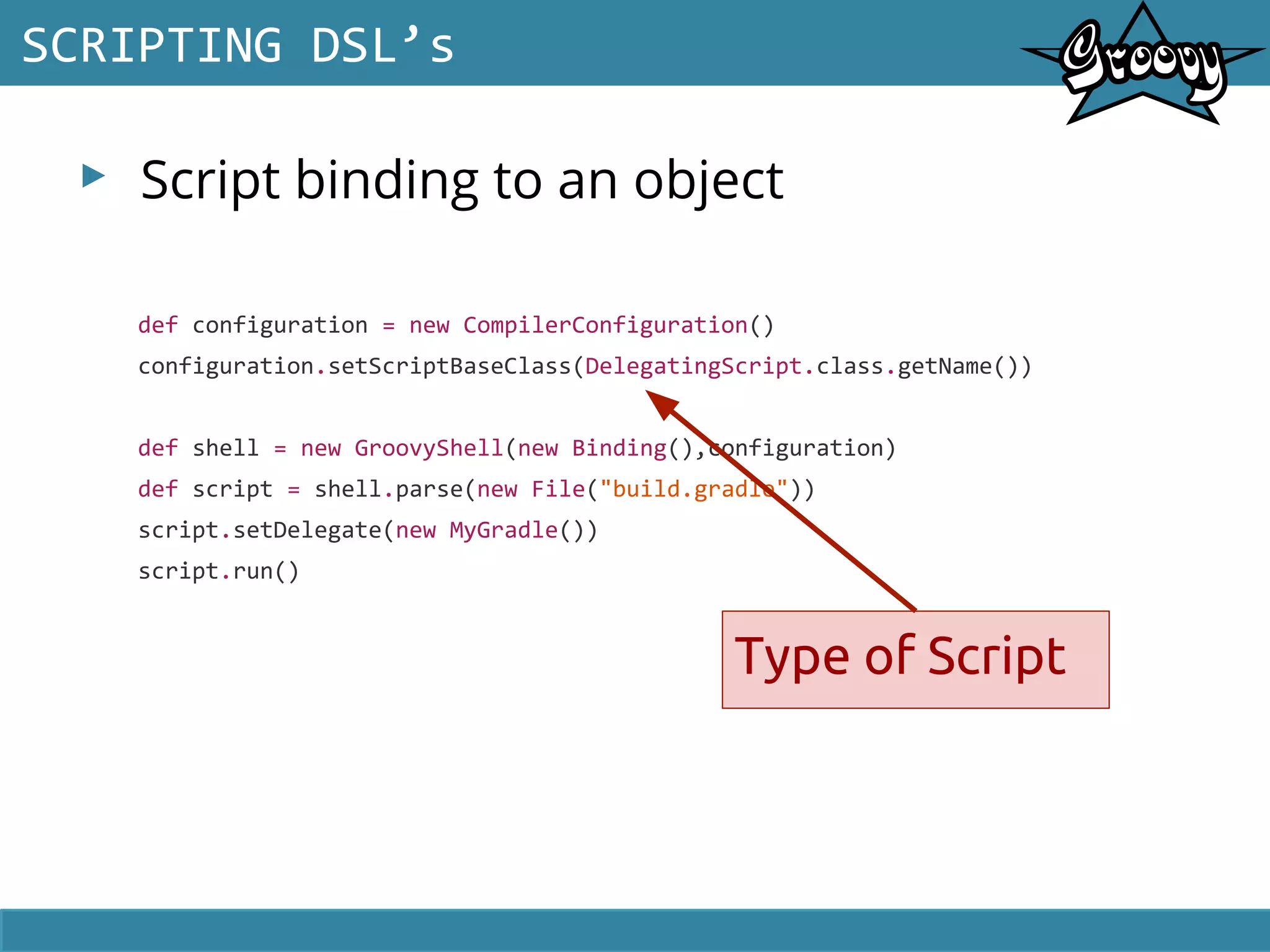▸ Script binding to an object
SCRIPTING DSL’s
def configuration = new CompilerConfiguration()
configuration.setScriptBaseClass(DelegatingScript.class.getName())
def shell = new GroovyShell(new Binding(),configuration)
def script = shell.parse(new File("build.gradle"))
script.setDelegate(new MyGradle())
script.run()
Type of Script
 