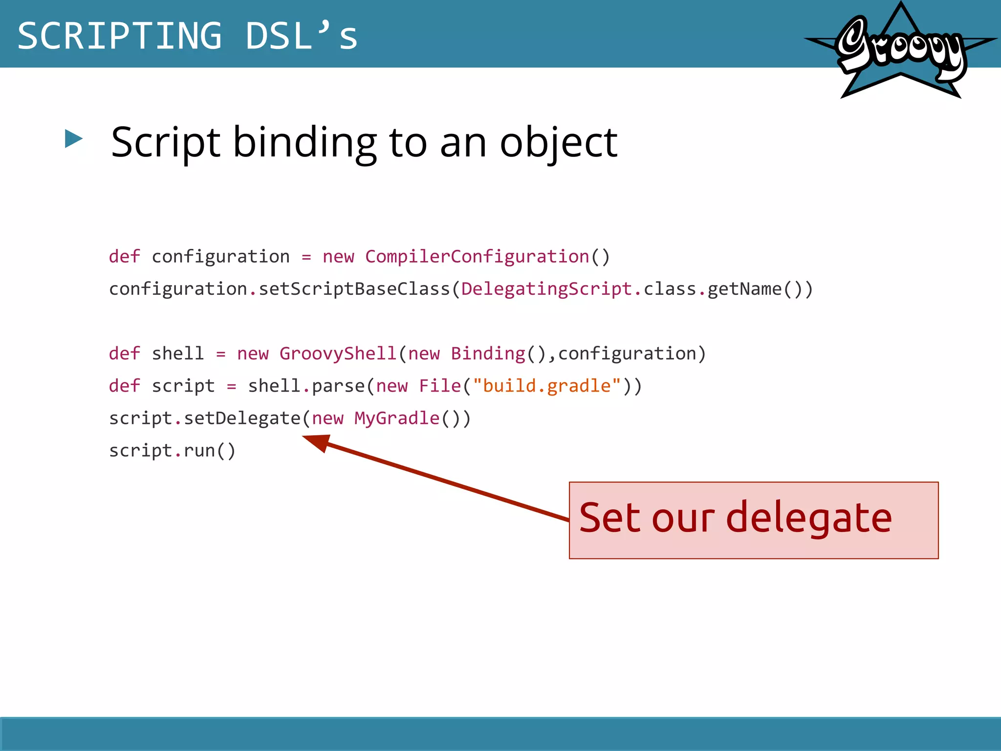 ▸ Script binding to an object
SCRIPTING DSL’s
def configuration = new CompilerConfiguration()
configuration.setScriptBaseClass(DelegatingScript.class.getName())
def shell = new GroovyShell(new Binding(),configuration)
def script = shell.parse(new File("build.gradle"))
script.setDelegate(new MyGradle())
script.run()
Set our delegate
 