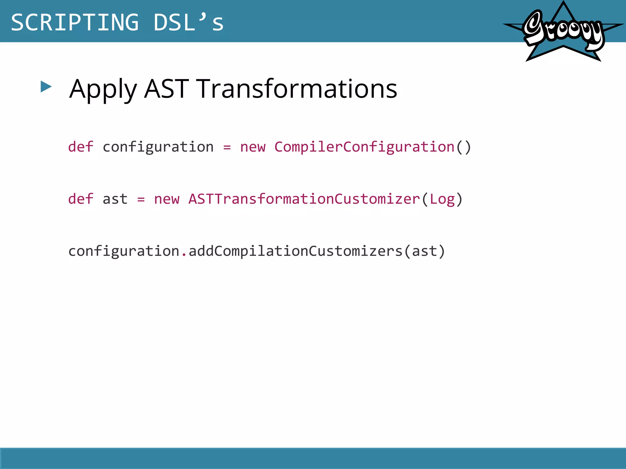 ▸ Apply AST Transformations
SCRIPTING DSL’s
def configuration = new CompilerConfiguration()
def ast = new ASTTransformationCustomizer(Log)
configuration.addCompilationCustomizers(ast)
 