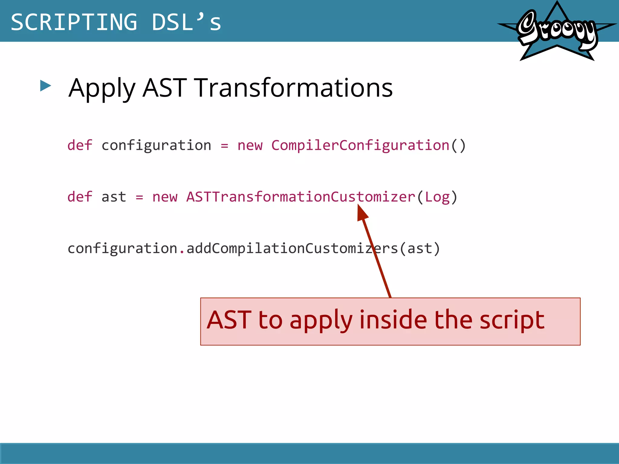 ▸ Apply AST Transformations
SCRIPTING DSL’s
def configuration = new CompilerConfiguration()
def ast = new ASTTransformationCustomizer(Log)
configuration.addCompilationCustomizers(ast)
AST to apply inside the script
 