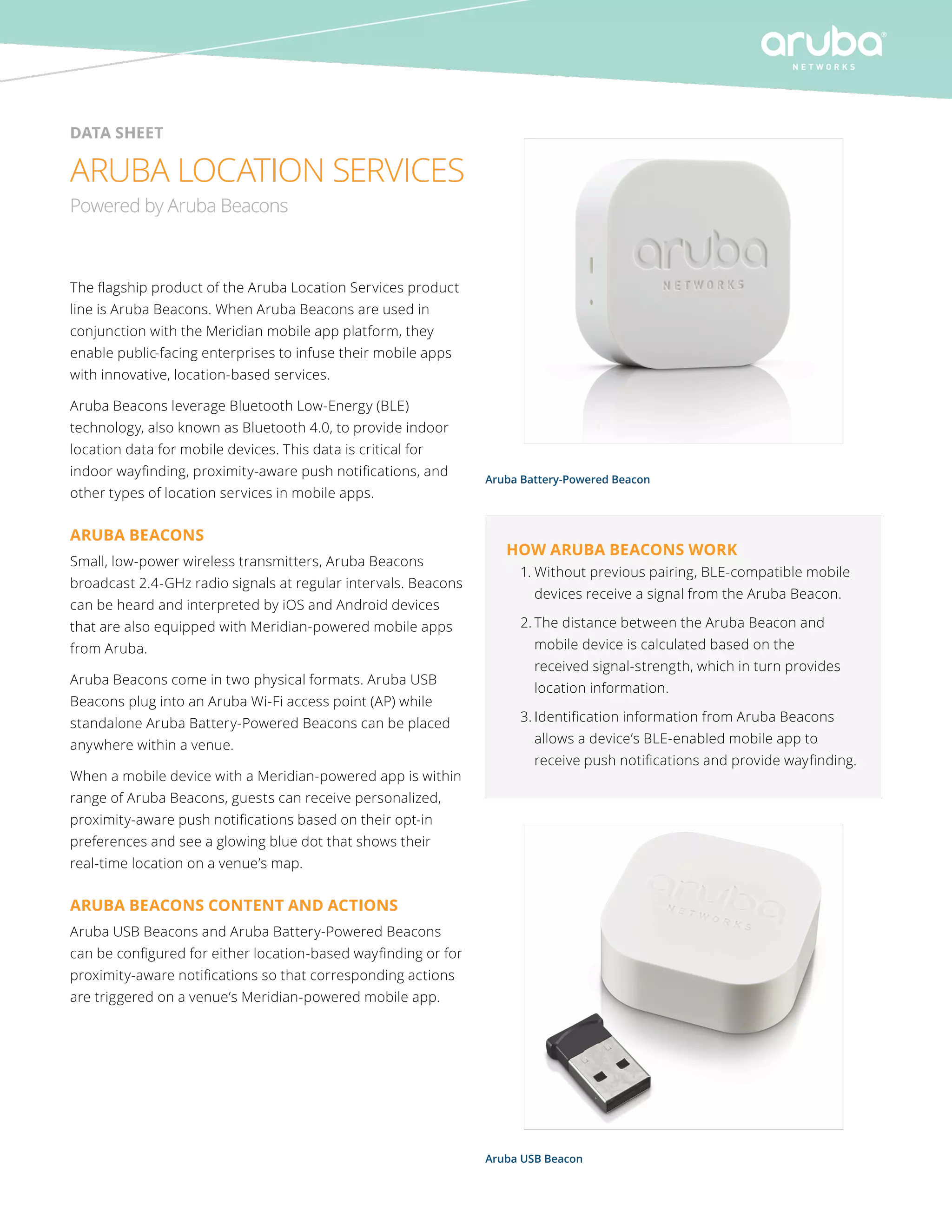 data sheet 
ARUBA LOCATION SERVICES 
Powered by Aruba Beacons 
The flagship product of the Aruba Location Services product 
line is Aruba Beacons. When Aruba Beacons are used in 
conjunction with the Meridian mobile app platform, they 
enable public-facing enterprises to infuse their mobile apps 
with innovative, location-based services. 
Aruba Beacons leverage Bluetooth Low-Energy (BLE) 
technology, also known as Bluetooth 4.0, to provide indoor 
location data for mobile devices. This data is critical for 
indoor wayfinding, proximity-aware push notifications, and 
other types of location services in mobile apps. 
ARUBA BEACONS 
Small, low-power wireless transmitters, Aruba Beacons 
broadcast 2.4-GHz radio signals at regular intervals. Beacons 
can be heard and interpreted by iOS and Android devices 
that are also equipped with Meridian-powered mobile apps 
from Aruba. 
Aruba Beacons come in two physical formats. Aruba USB 
Beacons plug into an Aruba Wi-Fi access point (AP) while 
standalone Aruba Battery-Powered Beacons can be placed 
anywhere within a venue. 
When a mobile device with a Meridian-powered app is within 
range of Aruba Beacons, guests can receive personalized, 
proximity-aware push notifications based on their opt-in 
preferences and see a glowing blue dot that shows their 
real-time location on a venue’s map. 
ARUBA BEACONS CONTENT AND ACTIONS 
Aruba USB Beacons and Aruba Battery-Powered Beacons 
can be configured for either location-based wayfinding or for 
proximity-aware notifications so that corresponding actions 
are triggered on a venue’s Meridian-powered mobile app. 
Aruba Battery-Powered Beacon 
How Aruba Beacons work 
1. Without previous pairing, BLE-compatible mobile 
devices receive a signal from the Aruba Beacon. 
2. The distance between the Aruba Beacon and 
mobile device is calculated based on the 
received signal-strength, which in turn provides 
location information. 
3. Identification information from Aruba Beacons 
allows a device’s BLE-enabled mobile app to 
receive push notifications and provide wayfinding. 
Aruba USB Beacon 
 
