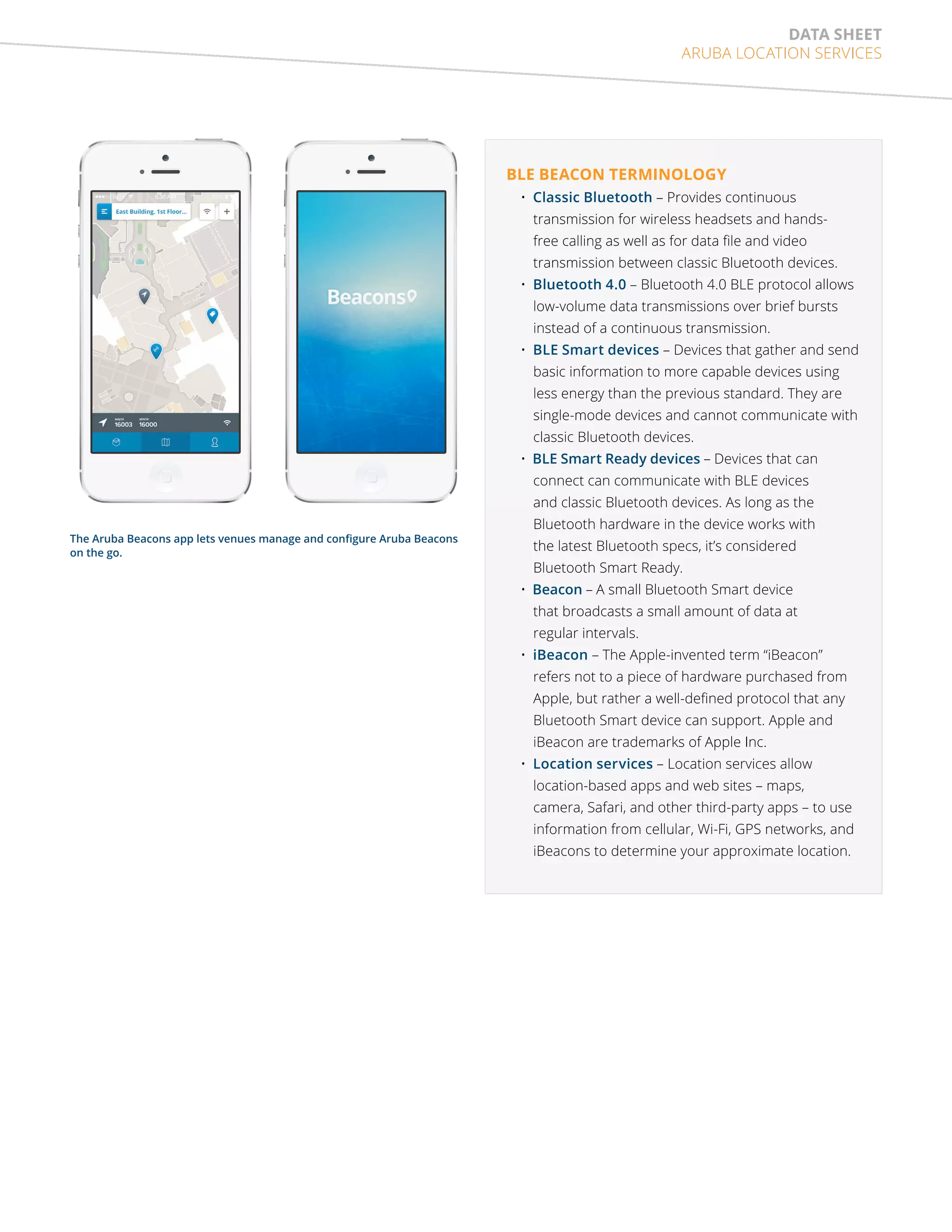 data sheet 
Aruba Location Services 
BLE beacon terminology 
• Classic Bluetooth – Provides continuous 
transmission for wireless headsets and hands-free 
calling as well as for data file and video 
transmission between classic Bluetooth devices. 
• Bluetooth 4.0 – Bluetooth 4.0 BLE protocol allows 
low-volume data transmissions over brief bursts 
instead of a continuous transmission. 
• BLE Smart devices – Devices that gather and send 
basic information to more capable devices using 
less energy than the previous standard. They are 
single-mode devices and cannot communicate with 
classic Bluetooth devices. 
• BLE Smart Ready devices – Devices that can 
connect can communicate with BLE devices 
and classic Bluetooth devices. As long as the 
Bluetooth hardware in the device works with 
the latest Bluetooth specs, it’s considered 
Bluetooth Smart Ready. 
• Beacon – A small Bluetooth Smart device 
that broadcasts a small amount of data at 
regular intervals. 
• iBeacon – The Apple-invented term “iBeacon” 
refers not to a piece of hardware purchased from 
Apple, but rather a well-defined protocol that any 
Bluetooth Smart device can support. Apple and 
iBeacon are trademarks of Apple Inc. 
• Location services – Location services allow 
location-based apps and web sites – maps, 
camera, Safari, and other third-party apps – to use 
information from cellular, Wi-Fi, GPS networks, and 
iBeacons to determine your approximate location. 
The Aruba Beacons app lets venues manage and configure Aruba Beacons 
on the go. 
 