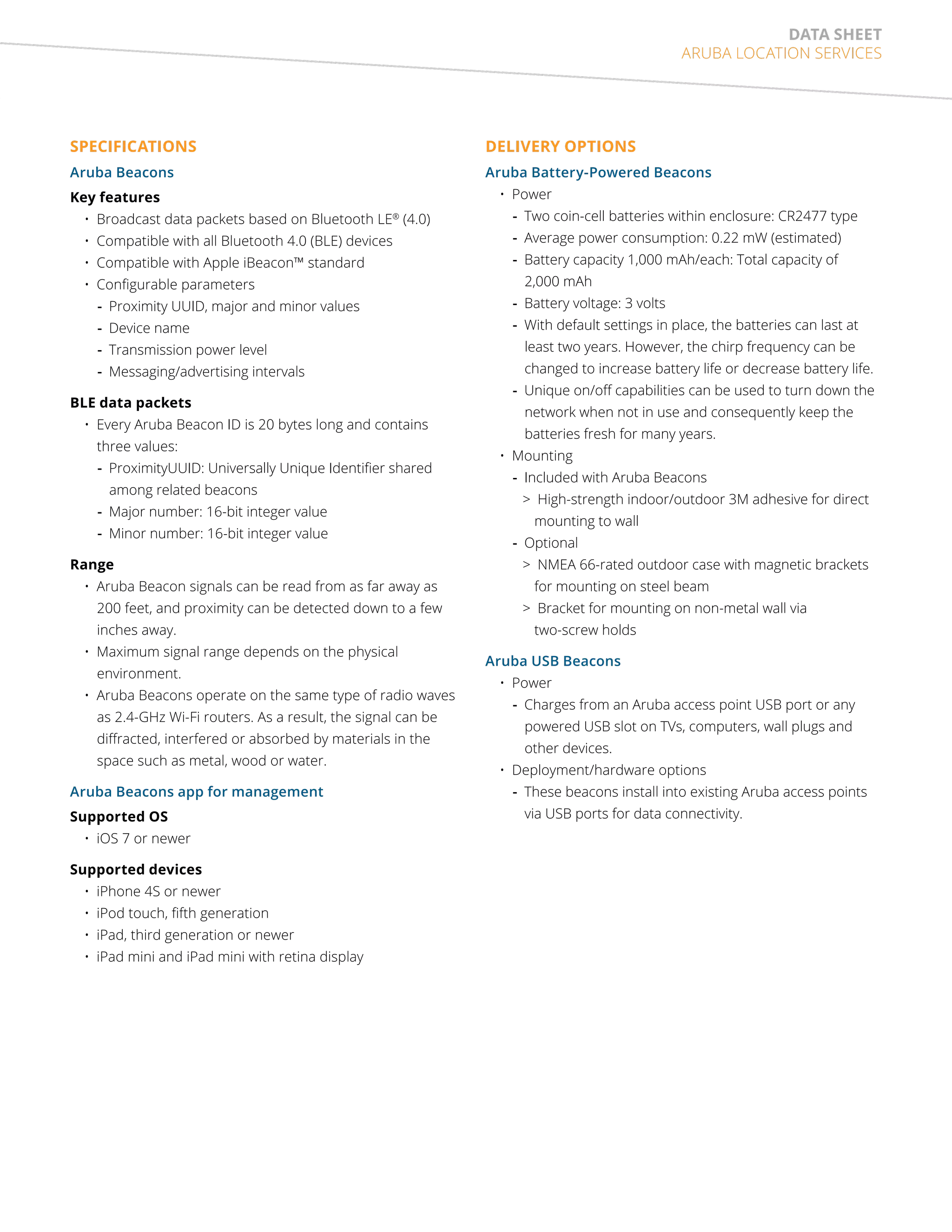 data sheet 
Aruba Location Services 
SPECIFICATIONS 
Aruba Beacons 
Key features 
• Broadcast data packets based on Bluetooth LE® (4.0) 
• Compatible with all Bluetooth 4.0 (BLE) devices 
• Compatible with Apple iBeacon™ standard 
• Configurable parameters 
--Proximity UUID, major and minor values 
--Device name 
--Transmission power level 
--Messaging/advertising intervals 
BLE data packets 
• Every Aruba Beacon ID is 20 bytes long and contains 
three values: 
--ProximityUUID: Universally Unique Identifier shared 
among related beacons 
--Major number: 16-bit integer value 
--Minor number: 16-bit integer value 
Range 
• Aruba Beacon signals can be read from as far away as 
200 feet, and proximity can be detected down to a few 
inches away. 
• Maximum signal range depends on the physical 
environment. 
• Aruba Beacons operate on the same type of radio waves 
as 2.4-GHz Wi-Fi routers. As a result, the signal can be 
diffracted, interfered or absorbed by materials in the 
space such as metal, wood or water. 
Aruba Beacons app for management 
Supported OS 
• iOS 7 or newer 
Supported devices 
• iPhone 4S or newer 
• iPod touch, fifth generation 
• iPad, third generation or newer 
• iPad mini and iPad mini with retina display 
DELIVERY OPTIONS 
Aruba Battery-Powered Beacons 
• Power 
--Two coin-cell batteries within enclosure: CR2477 type 
--Average power consumption: 0.22 mW (estimated) 
--Battery capacity 1,000 mAh/each: Total capacity of 
2,000 mAh 
--Battery voltage: 3 volts 
--With default settings in place, the batteries can last at 
least two years. However, the chirp frequency can be 
changed to increase battery life or decrease battery life. 
--Unique on/off capabilities can be used to turn down the 
network when not in use and consequently keep the 
batteries fresh for many years. 
• Mounting 
--Included with Aruba Beacons 
>>High-strength indoor/outdoor 3M adhesive for direct 
mounting to wall 
--Optional 
>>NMEA 66-rated outdoor case with magnetic brackets 
for mounting on steel beam 
>>Bracket for mounting on non-metal wall via 
two-screw holds 
Aruba USB Beacons 
• Power 
--Charges from an Aruba access point USB port or any 
powered USB slot on TVs, computers, wall plugs and 
other devices. 
• Deployment/hardware options 
--These beacons install into existing Aruba access points 
via USB ports for data connectivity. 
 