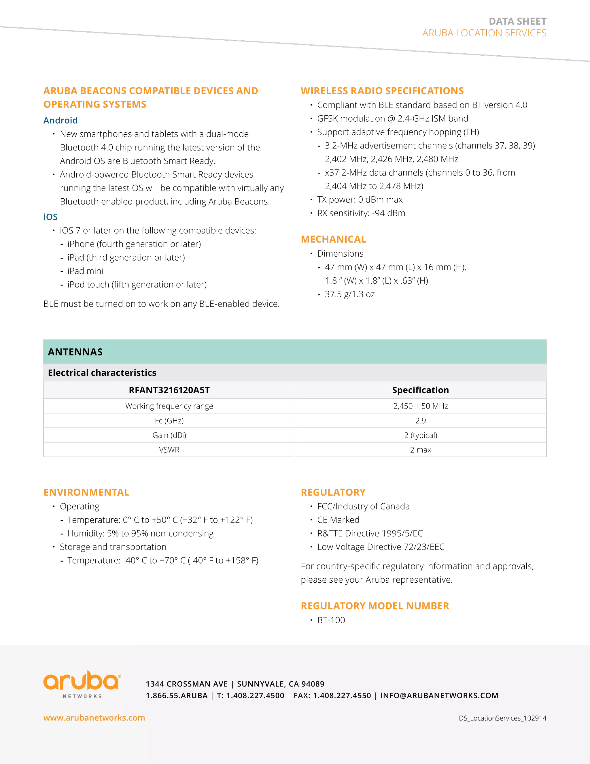 data sheet 
Aruba Location Services 
ARUBA BEACONS COMPATIBLE DEVICES AND 
OPERATING SYSTEMS 
Android 
• New smartphones and tablets with a dual-mode 
Bluetooth 4.0 chip running the latest version of the 
Android OS are Bluetooth Smart Ready. 
• Android-powered Bluetooth Smart Ready devices 
running the latest OS will be compatible with virtually any 
Bluetooth enabled product, including Aruba Beacons. 
iOS 
• iOS 7 or later on the following compatible devices: 
--iPhone (fourth generation or later) 
--iPad (third generation or later) 
--iPad mini 
--iPod touch (fifth generation or later) 
BLE must be turned on to work on any BLE-enabled device. 
ANTENNAS 
Electrical characteristics 
WIRELESS RADIO SPECIFICATIONS 
• Compliant with BLE standard based on BT version 4.0 
• GFSK modulation @ 2.4-GHz ISM band 
• Support adaptive frequency hopping (FH) 
--3 2-MHz advertisement channels (channels 37, 38, 39) 
2,402 MHz, 2,426 MHz, 2,480 MHz 
--x37 2-MHz data channels (channels 0 to 36, from 
2,404 MHz to 2,478 MHz) 
• TX power: 0 dBm max 
• RX sensitivity: -94 dBm 
MECHANICAL 
• Dimensions 
--47 mm (W) x 47 mm (L) x 16 mm (H), 
1.8 “ (W) x 1.8” (L) x .63” (H) 
--37.5 g/1.3 oz 
RFANT3216120A5T Specification 
Working frequency range 2,450 + 50 MHz 
Fc (GHz) 2.9 
Gain (dBi) 2 (typical) 
VSWR 2 max 
--Temperature: 0° C to +50° C (+32° F to +122° F) 
--Humidity: 5% to 95% non-condensing 
• Storage and transportation 
--Temperature: -40° C to +70° C (-40° F to +158° F) 
REGULATORY 
• FCC/Industry of Canada 
• CE Marked 
• R&TTE Directive 1995/5/EC 
• Low Voltage Directive 72/23/EEC 
For country-specific regulatory information and approvals, 
please see your Aruba representative. 
REGULATORY MODEL NUMBER 
• BT-100 
1344 Crossman Ave | Sunnyvale, CA 94089 
1.866.55.ARUBA | T: 1.408.227.4500 | FAX: 1.408.227.4550 | info@arubanetworks.com 
ENVIRONMENTAL 
• Operating 
www.arubanetworks.com DS_LocationServices_102914 

