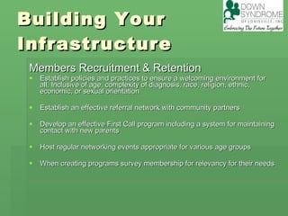 Building Your Infrastructure Members Recruitment & Retention Establish policies and practices to ensure a welcoming environment for all. Inclusive of age, complexity of diagnosis, race, religion, ethnic, economic, or sexual orientation Establish an effective referral network with community partners Develop an effective First Call program including a system for maintaining contact with new parents Host regular networking events appropriate for various age groups When creating programs survey membership for relevancy for their needs 