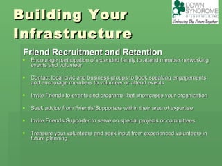 Building Your Infrastructure Friend Recruitment and Retention Encourage participation of extended family to attend member networking events and volunteer Contact local civic and business groups to book speaking engagements and encourage members to volunteer or attend events  Invite Friends to events and programs that showcases your organization Seek advice from Friends/Supporters within their area of expertise  Invite Friends/Supporter to serve on special projects or committees  Treasure your volunteers and seek input from experienced volunteers in future planning  