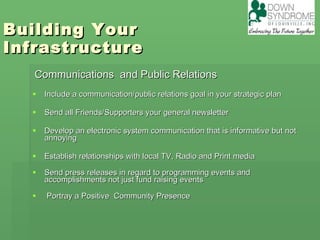 Building Your  Infrastructure  Communications  and Public Relations Include a communication/public relations goal in your strategic plan Send all Friends/Supporters your general newsletter Develop an electronic system communication that is informative but not annoying Establish relationships with local TV, Radio and Print media  Send press releases in regard to programming events and accomplishments not just fund raising events Portray a Positive  Community Presence 