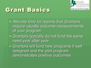Grant Basics Allocate time for reports that Grantors require usually outcome measurements of your program Grantors typically do not fund the same need year after year. Grantors will fund new programs if well designed and the pilot program demonstrates positive outcomes  