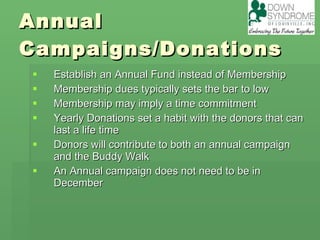 Annual Campaigns/Donations Establish an Annual Fund instead of Membership Membership dues typically sets the bar to low Membership may imply a time commitment Yearly Donations set a habit with the donors that can last a life time  Donors will contribute to both an annual campaign and the Buddy Walk An Annual campaign does not need to be in December  
