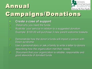 Annual Campaigns/Donations Create a case of support Detail why you need the funds Illustrate  your service in relation to a suggested donation  Example  $100.00 will purchase 3 new parent welcome baskets Demonstrate how the donor’s funds will impact a person with Down syndrome Use a personal story or ask a family to write a letter to donors describing how the organization met their needs. Document that your organization is reliable, responsible and good stewards of donated funds  