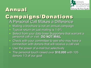 Annual Campaigns/Donations A Personal Call Makes a Difference Mailing a brochure is not an annual campaign Typical return on just mailing is 1-5% Select from your data base Supporters that warrant a personal call or visit  DO NOT MAIL Check with your committee to see who may have a connection with donors that will receive a call/visit Use the power of e-mail but selectively The personal touch raised over  $10,000  with 105 donors 1/3 of our goal 