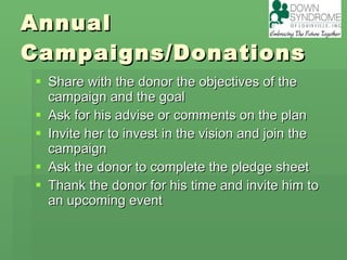 Annual Campaigns/Donations Share with the donor the objectives of the campaign and the goal Ask for his advise or comments on the plan Invite her to invest in the vision and join the campaign Ask the donor to complete the pledge sheet Thank the donor for his time and invite him to an upcoming event 