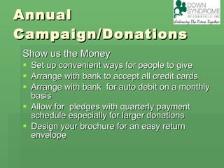 Annual Campaign/Donations Show us the Money Set up convenient ways for people to give Arrange with bank to accept all credit cards Arrange with bank  for auto debit on a monthly basis Allow for  pledges with quarterly payment schedule especially for larger donations Design your brochure for an easy return envelope  