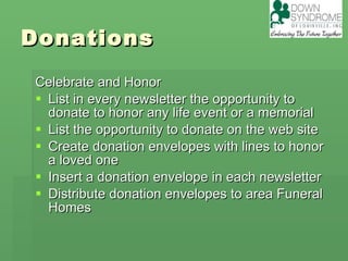 Donations Celebrate and Honor List in every newsletter the opportunity to donate to honor any life event or a memorial  List the opportunity to donate on the web site Create donation envelopes with lines to honor a loved one Insert a donation envelope in each newsletter Distribute donation envelopes to area Funeral Homes 