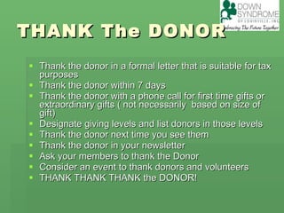 THANK The DONOR Thank the donor in a formal letter that is suitable for tax purposes Thank the donor within 7 days Thank the donor with a phone call for first time gifts or extraordinary gifts ( not necessarily  based on size of gift) Designate giving levels and list donors in those levels Thank the donor next time you see them Thank the donor in your newsletter  Ask your members to thank the Donor Consider an event to thank donors and volunteers  THANK THANK THANK the DONOR! 