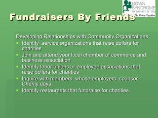 Fundraisers By Friends Developing Relationships with Community Organizations Identify  service organizations that raise dollars for charities Join and attend your local chamber of commerce and business association Identify labor unions or employee associations that raise dollars for charities Inquire with members  whose employers  sponsor Charity days Identify restaurants that fundraise for charities 