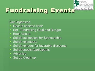 Fundraising Events Get Organized Recruit chair/co chair  Set  Fundraising Goal and Budget Book Venue  Solicit businesses for Sponsorship Solicit volunteers Solicit vendors for favorable discounts Solicit guests /participants Advertise Set up Clean up 