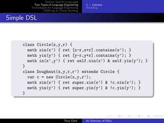 Domain Speciﬁc Languages
          Two Types of Language Engineering     λ − Calculus
        Technologies for Language Engineering   Modelling
                 DSM-ing as Theory Building


Simple DSL



     class Circle(x,y,r) {
       meth xin(x’) { ret [x-r,x+r].contains(x’); }
       meth yin(y’) { ret [y-r,y+r].contains(y’); }
       meth in(x’,y’) { ret self.xin(x’) & self.yin(y’); }
     }
     class Doughnut(x,y,r,r’) extends Circle {
       var c = new Circle(x,y,r’);
       meth xin(x’) { ret super.xin(x’) & !c.xin(x’); }
       meth yin(y’) { ret super.yin(y’) & !c.yin(y’); }
     }




                                 Tony Clark     An Overview of DSLs
 