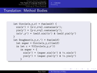 Domain Speciﬁc Languages
          Two Types of Language Engineering     λ − Calculus
        Technologies for Language Engineering   Modelling
                 DSM-ing as Theory Building


Translation: Method Bodies


     let Circle(x,y,r) = fun(self) {
       xin(x’) = [x-r,r+x].contains(x’);
       yin(y’) = [y-r,r+y].contains(y’);
       in(x’,y’) = (self.xin)(x’) & (self.yin)(y’)
     }
     let Doughnut(x,y,r,’) = fun(self)
       let super = Circle(x,y,r)(self)
       in let c = Y(Circle(x,y,r’))
          in super + {
            xin(x’) = (super.xin)(x’) & !c.xin(x’)
            yin(y’) = (super.yin)(y’) & !c.yin(y’)
          }



                                 Tony Clark     An Overview of DSLs
 
