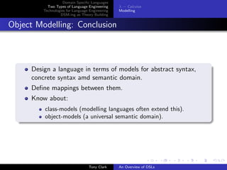 Domain Speciﬁc Languages
           Two Types of Language Engineering     λ − Calculus
         Technologies for Language Engineering   Modelling
                  DSM-ing as Theory Building


Object Modelling: Conclusion



     Design a language in terms of models for abstract syntax,
     concrete syntax amd semantic domain.
     Deﬁne mappings between them.
     Know about:
         class-models (modelling languages often extend this).
         object-models (a universal semantic domain).




                                  Tony Clark     An Overview of DSLs
 