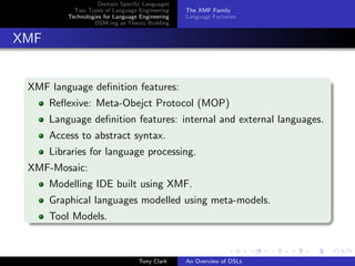 Domain Speciﬁc Languages
            Two Types of Language Engineering     The XMF Family
          Technologies for Language Engineering   Language Factories
                   DSM-ing as Theory Building


XMF


 XMF language deﬁnition features:
      Reﬂexive: Meta-Obejct Protocol (MOP)
      Language deﬁnition features: internal and external languages.
      Access to abstract syntax.
      Libraries for language processing.
 XMF-Mosaic:
      Modelling IDE built using XMF.
      Graphical languages modelled using meta-models.
      Tool Models.



                                   Tony Clark     An Overview of DSLs
 