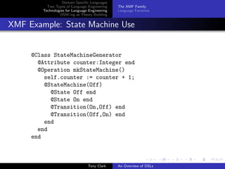 Domain Speciﬁc Languages
          Two Types of Language Engineering     The XMF Family
        Technologies for Language Engineering   Language Factories
                 DSM-ing as Theory Building


XMF Example: State Machine Use


     @Class StateMachineGenerator
       @Attribute counter:Integer end
       @Operation mkStateMachine()
         self.counter := counter + 1;
         @StateMachine(Off)
           @State Off end
           @State On end
           @Transition(On,Off) end
           @Transition(Off,On) end
         end
       end
     end



                                 Tony Clark     An Overview of DSLs
 
