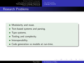 Domain Speciﬁc Languages
           Two Types of Language Engineering     The XMF Family
         Technologies for Language Engineering   Language Factories
                  DSM-ing as Theory Building


Research Problems



     Modularity and reuse.
     Text-based systems and parsing.
     Type systems.
     Tooling and complexity.
     Interoperability.
     Code generation vs models at run-time.




                                  Tony Clark     An Overview of DSLs
 