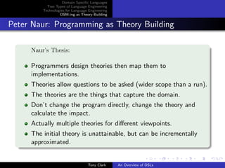 Domain Speciﬁc Languages
           Two Types of Language Engineering
         Technologies for Language Engineering
                  DSM-ing as Theory Building


Peter Naur: Programming as Theory Building

     Naur’s Thesis:

     Programmers design theories then map them to
     implementations.
     Theories allow questions to be asked (wider scope than a run).
     The theories are the things that capture the domain.
     Don’t change the program directly, change the theory and
     calculate the impact.
     Actually multiple theories for diﬀerent viewpoints.
     The initial theory is unattainable, but can be incrementally
     approximated.


                                  Tony Clark     An Overview of DSLs
 