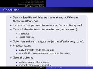 Domain Speciﬁc Languages
           Two Types of Language Engineering
         Technologies for Language Engineering
                  DSM-ing as Theory Building


Conclusion

     Domain Speciﬁc activities are about theory building and
     theory transformation.
     To be eﬀective you need to know your terminal theory well.
     Terminal theories known to be eﬀective (and universal):
          λ-calculus
          object models.
     Other, less universal, targets are just as eﬀective (e.g. Java).
     Practical issues:
          really translate (code generation)
          simulate the transformation (interpret the model)
     General problems:
          tools to support the process.
          up-front resource and expertise.
                                  Tony Clark     An Overview of DSLs
 