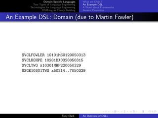 Domain Speciﬁc Languages     What are DSLs?
          Two Types of Language Engineering     An Example DSL
        Technologies for Language Engineering   A Word about Frameworks
                 DSM-ing as Theory Building     General Properties


An Example DSL: Domain (due to Martin Fowler)




     SVCLFOWLER 10101MS0120050313
     SVCLHOHPE 10201DX0320050315
     SVCLTWO x10301MRP220050329
     USGE10301TWO x50214..7050329




                                 Tony Clark     An Overview of DSLs
 