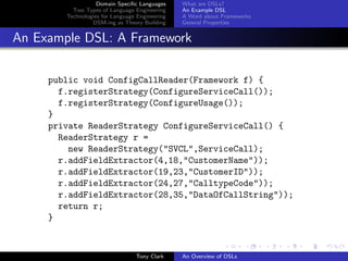 Domain Speciﬁc Languages     What are DSLs?
          Two Types of Language Engineering     An Example DSL
        Technologies for Language Engineering   A Word about Frameworks
                 DSM-ing as Theory Building     General Properties


An Example DSL: A Framework

     public void ConfigCallReader(Framework f) {
       f.registerStrategy(ConfigureServiceCall());
       f.registerStrategy(ConfigureUsage());
     }
     private ReaderStrategy ConfigureServiceCall() {
       ReaderStrategy r =
         new ReaderStrategy("SVCL",ServiceCall);
       r.addFieldExtractor(4,18,"CustomerName"));
       r.addFieldExtractor(19,23,"CustomerID"));
       r.addFieldExtractor(24,27,"CalltypeCode"));
       r.addFieldExtractor(28,35,"DataOfCallString"));
       return r;
     }


                                 Tony Clark     An Overview of DSLs
 