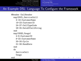 Domain Speciﬁc Languages     What are DSLs?
          Two Types of Language Engineering     An Example DSL
        Technologies for Language Engineering   A Word about Frameworks
                 DSM-ing as Theory Building     General Properties


An Example DSL: Language To Conﬁgure the Framework
     @Reader CallReader
       map(SVCL,ServiceCall)
         4-18:CustomerName
         19-23:CustomerID
         24-27:CallTypeCode
         28-35:DataOfCallString
       end
       map(USGE,Usage)
         4-8:CustomerID
         9-22:CustomerName
         30-30:Cycle
         31-36:ReadDate
       end
       do
         ServiceCall
         Usage
     end
                                 Tony Clark     An Overview of DSLs
 