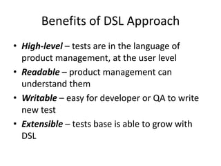 Benefits of DSL Approach
• High-level – tests are in the language of
  product management, at the user level
• Readable – product management can
  understand them
• Writable – easy for developer or QA to write
  new test
• Extensible – tests base is able to grow with
  DSL
 