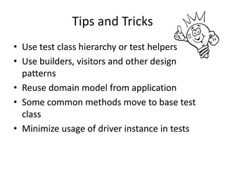 Tips and Tricks
• Use test class hierarchy or test helpers
• Use builders, visitors and other design
  patterns
• Reuse domain model from application
• Some common methods move to base test
  class
• Minimize usage of driver instance in tests
 