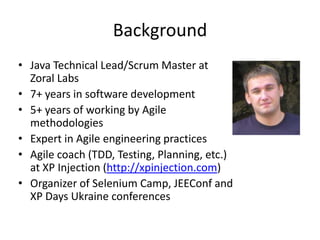 Background
• Java Technical Lead/Scrum Master at
  Zoral Labs
• 7+ years in software development
• 5+ years of working by Agile
  methodologies
• Expert in Agile engineering practices
• Agile coach (TDD, Testing, Planning, etc.)
  at XP Injection (http://xpinjection.com)
• Organizer of Selenium Camp, JEEConf and
  XP Days Ukraine conferences
 