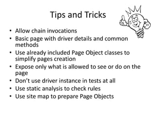 Tips and Tricks
• Allow chain invocations
• Basic page with driver details and common
  methods
• Use already included Page Object classes to
  simplify pages creation
• Expose only what is allowed to see or do on the
  page
• Don’t use driver instance in tests at all
• Use static analysis to check rules
• Use site map to prepare Page Objects
 