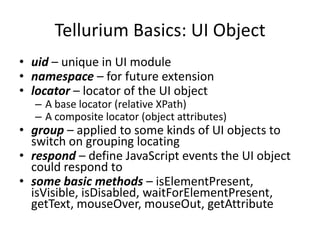 Tellurium Basics: UI Object
• uid – unique in UI module
• namespace – for future extension
• locator – locator of the UI object
  – A base locator (relative XPath)
  – A composite locator (object attributes)
• group – applied to some kinds of UI objects to
  switch on grouping locating
• respond – define JavaScript events the UI object
  could respond to
• some basic methods – isElementPresent,
  isVisible, isDisabled, waitForElementPresent,
  getText, mouseOver, mouseOut, getAttribute
 