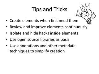 Tips and Tricks
•   Create elements when first need them
•   Review and improve elements continuously
•   Isolate and hide hacks inside elements
•   Use open source libraries as basis
•   Use annotations and other metadata
    techniques to simplify creation
 