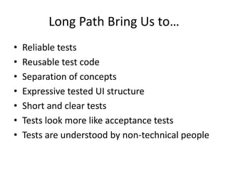 Long Path Bring Us to…
•   Reliable tests
•   Reusable test code
•   Separation of concepts
•   Expressive tested UI structure
•   Short and clear tests
•   Tests look more like acceptance tests
•   Tests are understood by non-technical people
 
