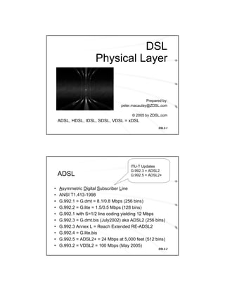 DSL
                     Physical Layer


                                               Prepared by:
                                 peter.macaulay@ZDSL.com

                                       © 2005 by ZDSL.com
    ADSL, HDSL, IDSL, SDSL, VDSL = xDSL
                                                      DSL2-1




                                      ITU-T Updates
                                      G.992.3 = ADSL2
    ADSL                              G.992.5 = ADSL2+


•   Asymmetric Digital Subscriber Line
•   ANSI T1.413-1998
•   G.992.1 = G.dmt = 8.1/0.8 Mbps (256 bins)
•   G.992.2 = G.lite = 1.5/0.5 Mbps (128 bins)
•   G.992.1 with S=1/2 line coding yielding 12 Mbps
•   G.992.3 = G.dmt.bis (July2002) aka ADSL2 (256 bins)
•   G.992.3 Annex L = Reach Extended RE-ADSL2
•   G.992.4 = G.lite.bis
•   G.992.5 = ADSL2+ = 24 Mbps at 5,000 feet (512 bins)
•   G.993.2 = VDSL2 = 100 Mbps (May 2005)
                                                      DSL2-2
 
