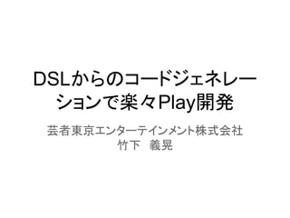 DSLからのコードジェネレー
ションで楽々Play開発
芸者東京エンターテインメント株式会社
竹下　義晃
 