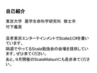 自己紹介
東京大学　農学生命科学研究科　修士卒
竹下義晃
芸者東京エンターテインメントでScalaとC#を書い
ています。
隔週でやってるScala勉強会の会場を提供してい
ます。ぜひ来てください。
あと、９月開催のScalaMatsuriにも是非来てくださ
い。
 