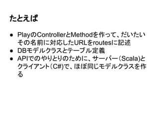 たとえば
● PlayのControllerとMethodを作って、だいたい
その名前に対応したURLをroutesに記述
● DBモデルクラスとテーブル定義
● APIでのやりとりのために、サーバー（Scala)と
クライアント（C#)で、ほぼ同じモデルクラスを作
る
 
