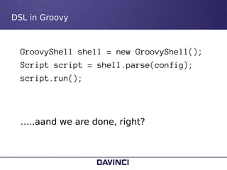 DSL in Groovy
GroovyShell shell = new GroovyShell();
Script script = shell.parse(config);
script.run();
…..aand we are don...