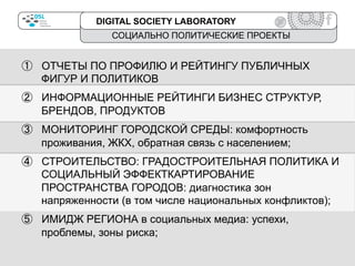 DIGITAL SOCIETY LABORATORY
СОЦИАЛЬНО ПОЛИТИЧЕСКИЕ ПРОЕКТЫ

①  ОТЧЕТЫ ПО ПРОФИЛЮ И РЕЙТИНГУ ПУБЛИЧНЫХ
ФИГУР И ПОЛИТИКОВ
②  ИНФОРМАЦИОННЫЕ РЕЙТИНГИ БИЗНЕС СТРУКТУР,
БРЕНДОВ, ПРОДУКТОВ
③  МОНИТОРИНГ ГОРОДСКОЙ СРЕДЫ: комфортность
проживания, ЖКХ, обратная связь с населением;
④  СТРОИТЕЛЬСТВО: ГРАДОСТРОИТЕЛЬНАЯ ПОЛИТИКА И
СОЦИАЛЬНЫЙ ЭФФЕКТКАРТИРОВАНИЕ
ПРОСТРАНСТВА ГОРОДОВ: диагностика зон
напряженности (в том числе национальных конфликтов);
⑤  ИМИДЖ РЕГИОНА в социальных медиа: успехи,
проблемы, зоны риска;

 