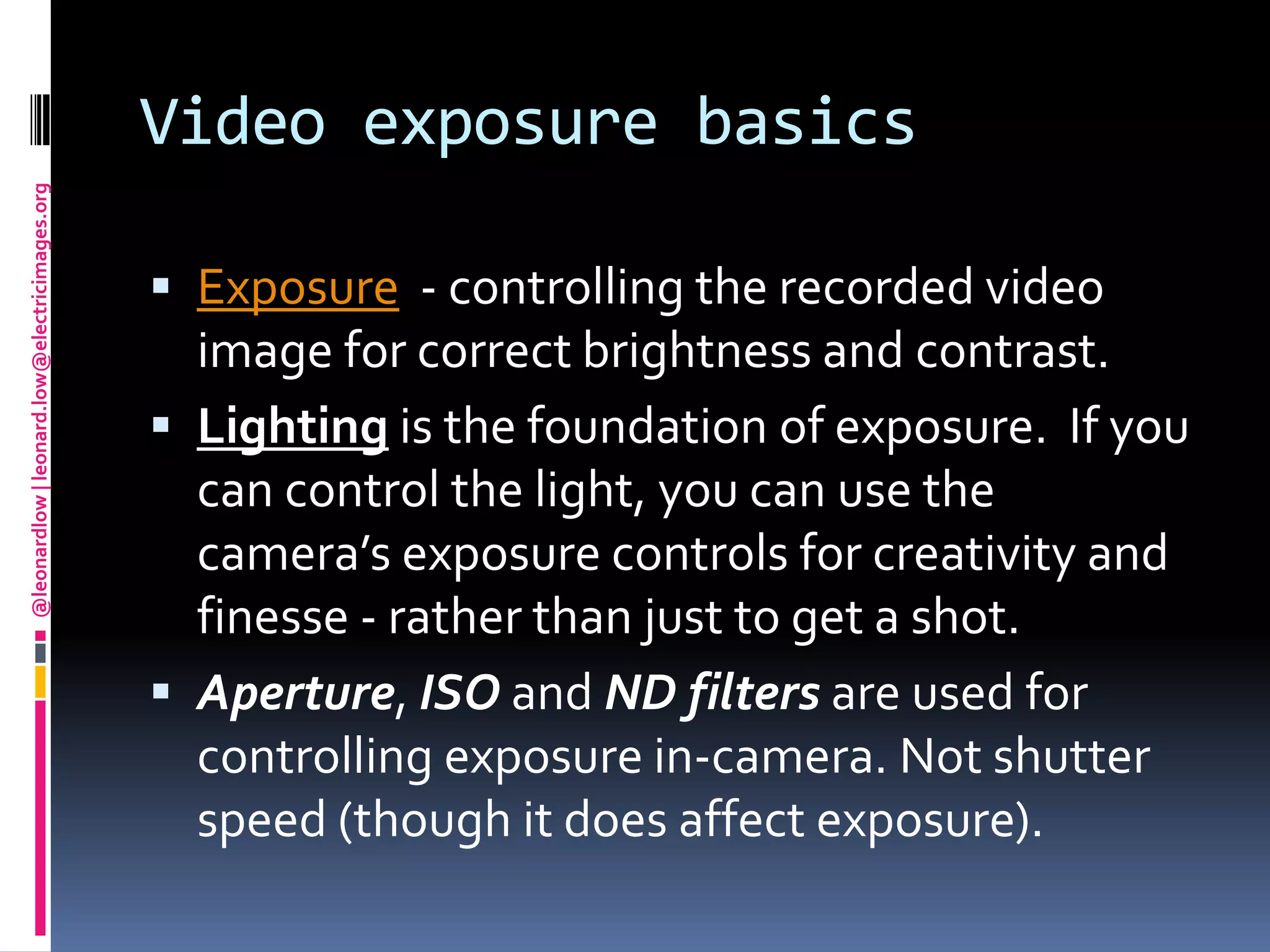 Video exposure basicsExposure  - controlling the recorded video image for correct brightness and contrast.Lighting is the foundation of exposure.  If you can control the light, you can use the camera’s exposure controls for creativity and finesse - rather than just to get a shot.Aperture, ISO and ND filtersare used for controlling exposure in-camera. Not shutter speed(though it does affect exposure).