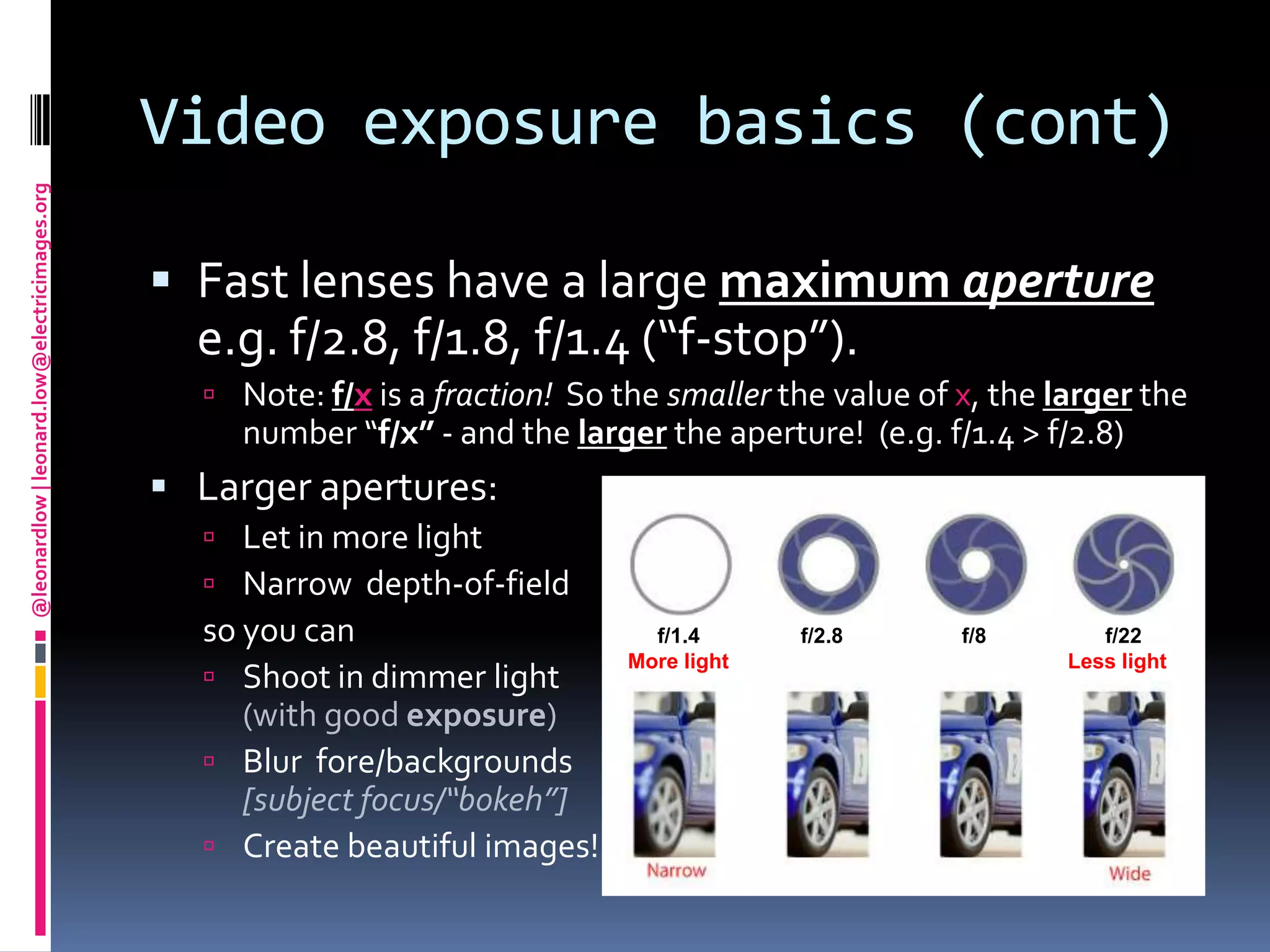 Video exposure basics (cont)Fast lenses have a large maximum aperture e.g. f/2.8, f/1.8, f/1.4 (“f-stop”).  Note: f/x is a fraction!  So the smaller the value of x, the larger the number “f/x” - and the larger the aperture!  (e.g. f/1.4 > f/2.8)Larger apertures:Let in more lightNarrow  depth-of-fieldso you canShoot in dimmer light(with good exposure)Blur  fore/backgrounds [subject focus/“bokeh”]Create beautiful images!     f/1.4                 f/2.8                    f/8                    f/22More light                                                         Less light