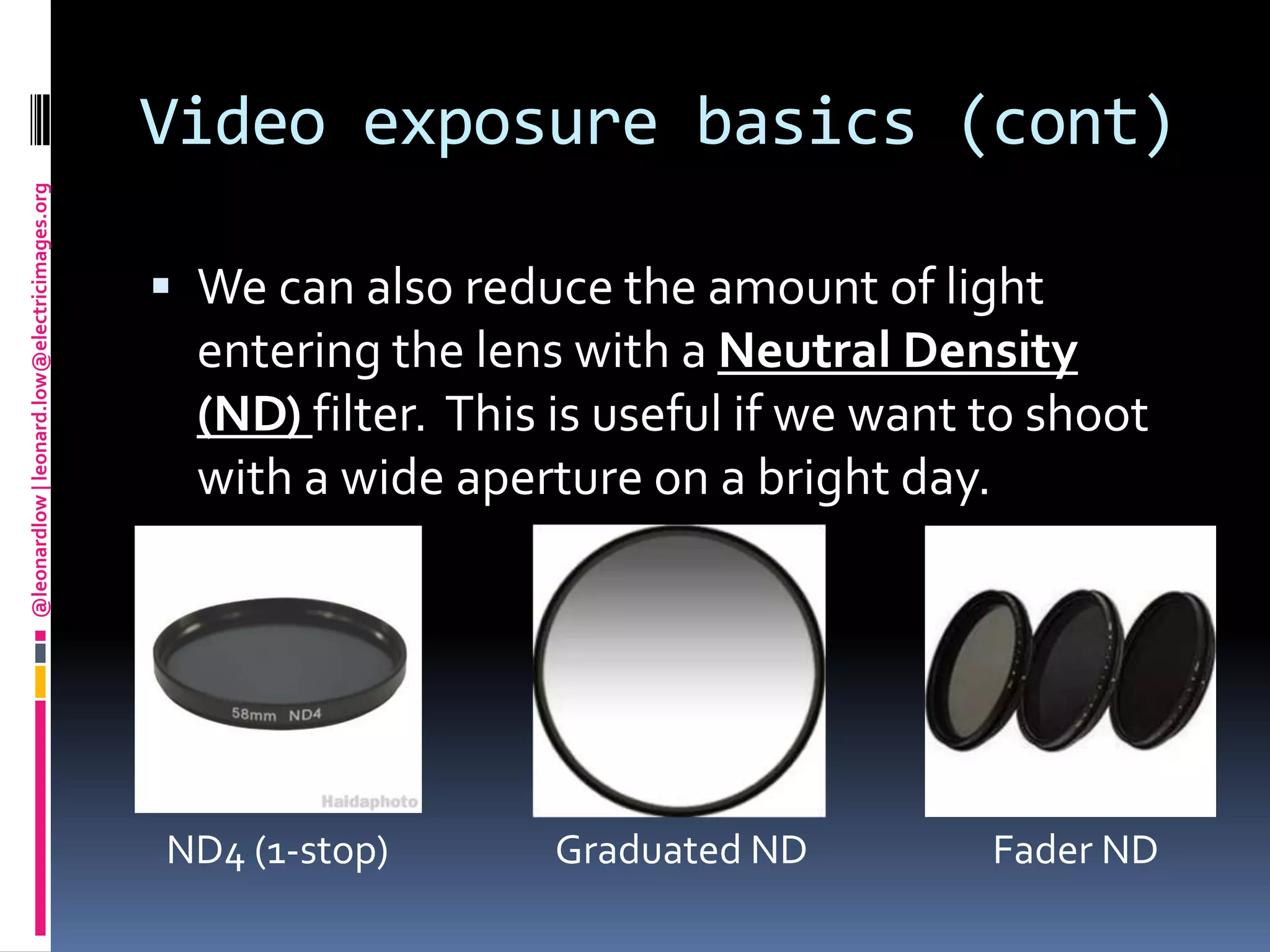 Video exposure basics (cont)We can also reduce the amount of light entering the lens with a Neutral Density (ND) filter.  This is useful if we want to shoot with a wide aperture on a bright day.  ND4 (1-stop)                    Graduated ND                      Fader ND