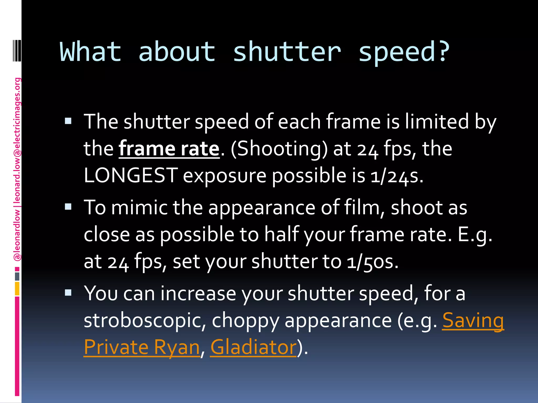 What about shutter speed?The shutter speed of each frame is limited by the frame rate. (Shooting) at 24 fps, the LONGEST exposure possible is 1/24s.To mimic the appearance of film, shoot as close as possible to half your frame rate. E.g. at 24 fps, set your shutter to 1/50s.You can increase your shutter speed, for a stroboscopic, choppy appearance (e.g. Saving Private Ryan, Gladiator).